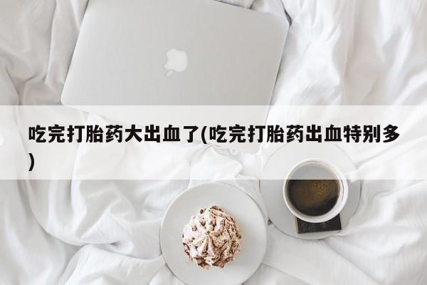 打胎药私人店微信吃完打胎药大出血了(吃完打胎药出血特别多)