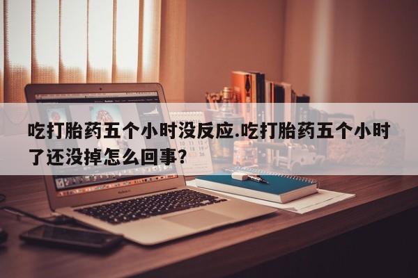 打胎药私人店微信吃打胎药五个小时没反应.吃打胎药五个小时了还没掉怎么回事？