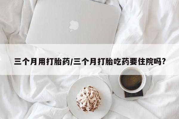 打胎药私人店微信三个月用打胎药/三个月打胎吃药要住院吗?