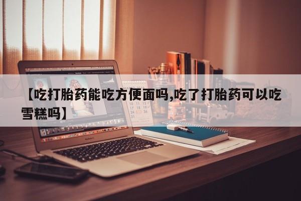 打胎药私人店微信【吃打胎药能吃方便面吗,吃了打胎药可以吃雪糕吗】