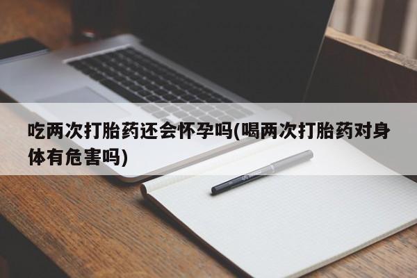 打胎药私人店微信吃两次打胎药还会怀孕吗(喝两次打胎药对身体有危害吗)