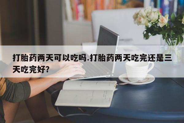 打胎药私人店微信打胎药两天可以吃吗.打胎药两天吃完还是三天吃完好？