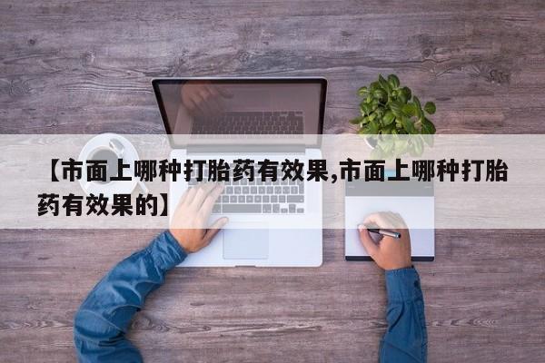 打胎药私人店微信【市面上哪种打胎药有效果,市面上哪种打胎药有效果的】