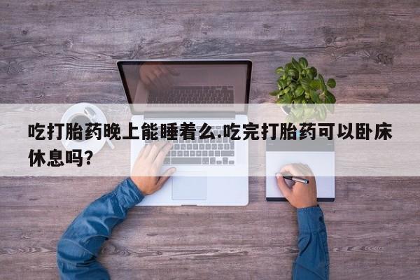 打胎药私人店微信吃打胎药晚上能睡着么.吃完打胎药可以卧床休息吗?