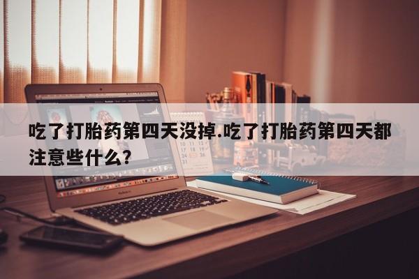 打胎药私人店微信吃了打胎药第四天没掉.吃了打胎药第四天都注意些什么？