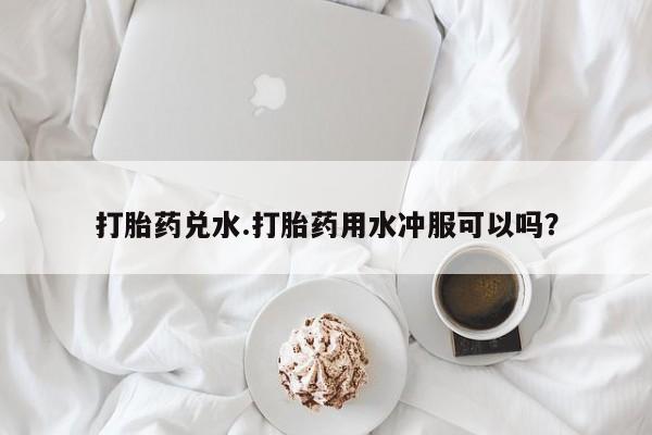 打胎药私人店微信打胎药兑水.打胎药用水冲服可以吗？