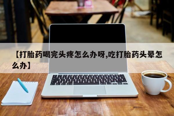 打胎药私人店微信【打胎药喝完头疼怎么办呀,吃打胎药头晕怎么办】