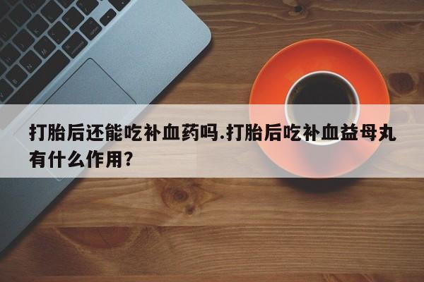 打胎药私人店微信打胎后还能吃补血药吗.打胎后吃补血益母丸有什么作用？