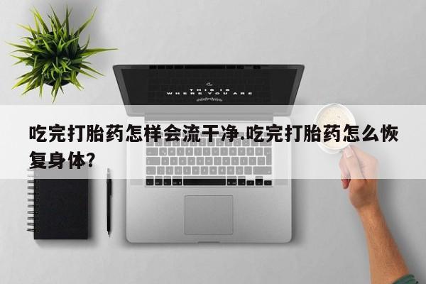 打胎药私人店微信吃完打胎药怎样会流干净.吃完打胎药怎么恢复身体？
