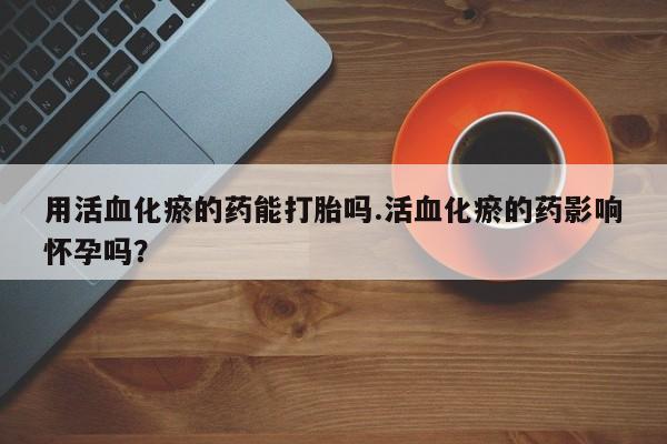 打胎药私人店微信用活血化瘀的药能打胎吗.活血化瘀的药影响怀孕吗？