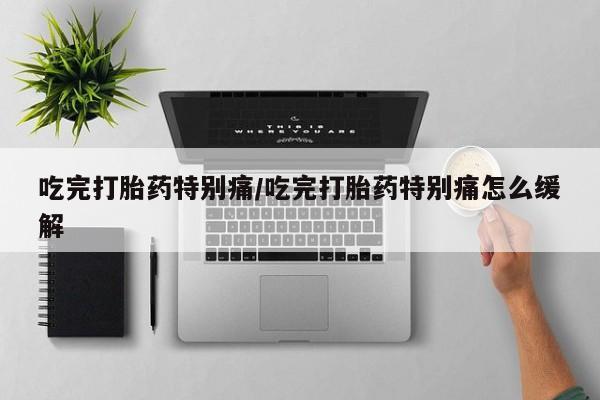 打胎药私人店微信吃完打胎药特别痛/吃完打胎药特别痛怎么缓解