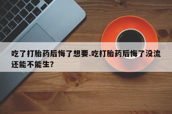 打胎药私人店微信吃了打胎药后悔了想要.吃打胎药后悔了没流还能不能生？