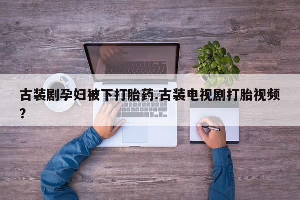 打胎药私人店微信古装剧孕妇被下打胎药.古装电视剧打胎视频？
