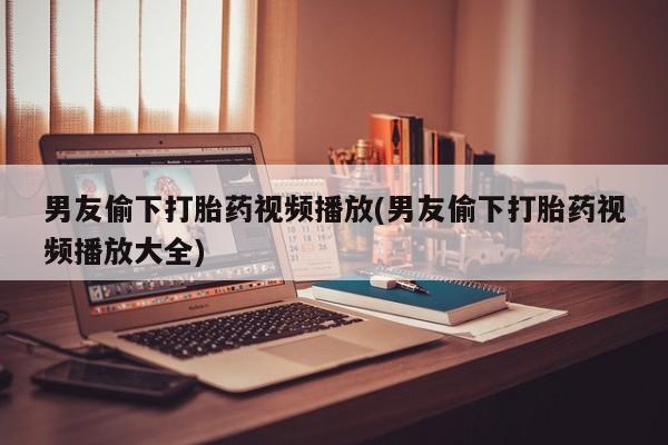 打胎药私人店微信男友偷下打胎药视频播放(男友偷下打胎药视频播放大全)