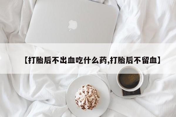 打胎药私人店微信【打胎后不出血吃什么药,打胎后不留血】