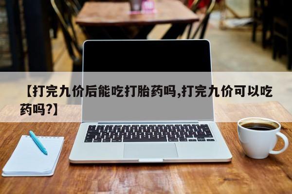 打胎药私人店微信【打完九价后能吃打胎药吗,打完九价可以吃药吗?】