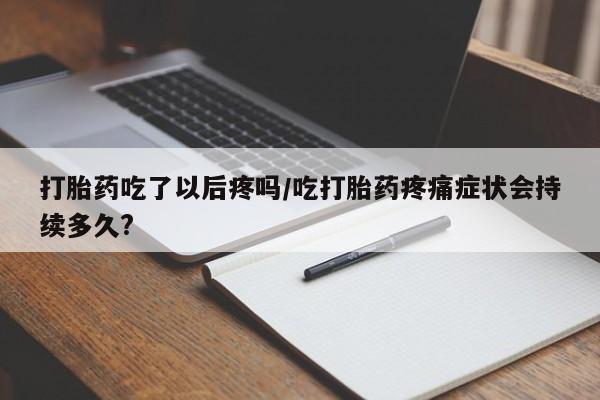 打胎药私人店微信打胎药吃了以后疼吗/吃打胎药疼痛症状会持续多久?