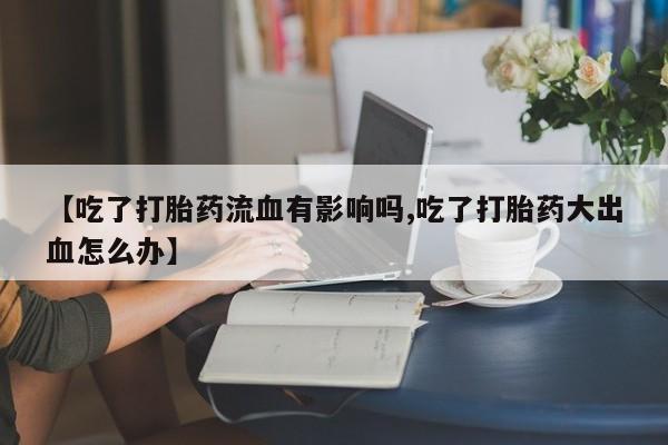 打胎药私人店微信【吃了打胎药流血有影响吗,吃了打胎药大出血怎么办】
