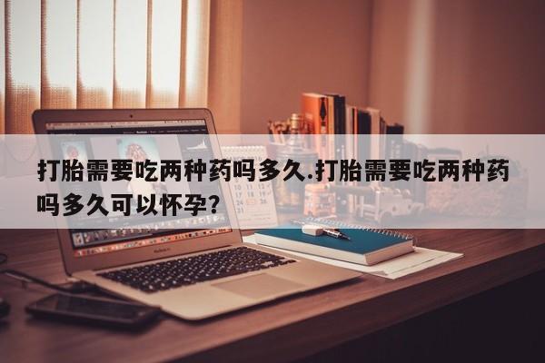 打胎药私人店微信打胎需要吃两种药吗多久.打胎需要吃两种药吗多久可以怀孕？