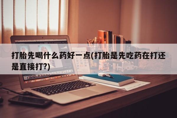 打胎药私人店微信打胎先喝什么药好一点(打胎是先吃药在打还是直接打?)