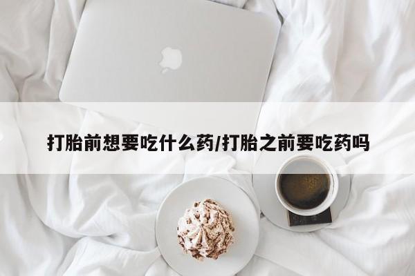 打胎药私人店微信打胎前想要吃什么药/打胎之前要吃药吗
