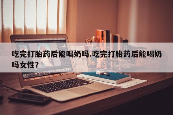 打胎药私人店微信吃完打胎药后能喝奶吗.吃完打胎药后能喝奶吗女性？
