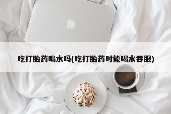 打胎药私人店微信吃打胎药喝水吗(吃打胎药时能喝水吞服)