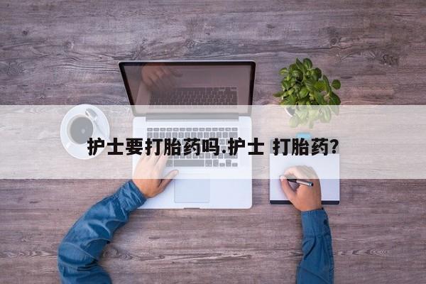 打胎药私人店微信护士要打胎药吗.护士 打胎药？