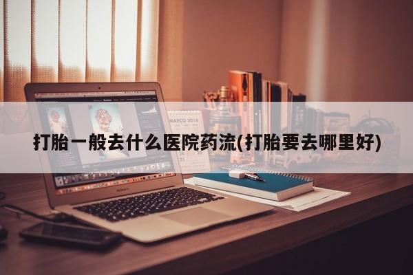 打胎药私人店微信打胎一般去什么医院药流(打胎要去哪里好)