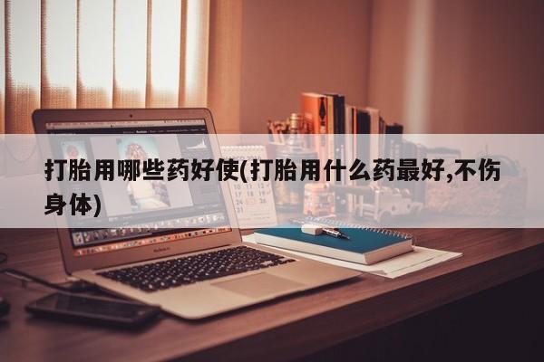 打胎药私人店微信打胎用哪些药好使(打胎用什么药最好,不伤身体)