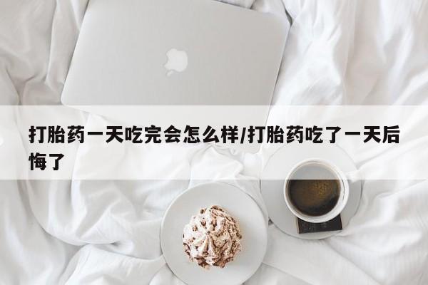 打胎药私人店微信打胎药一天吃完会怎么样/打胎药吃了一天后悔了