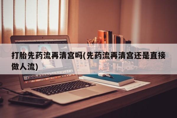 打胎药私人店微信打胎先药流再清宫吗(先药流再清宫还是直接做人流)