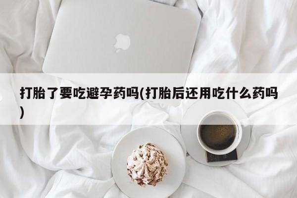 打胎药私人店微信打胎了要吃避孕药吗(打胎后还用吃什么药吗)