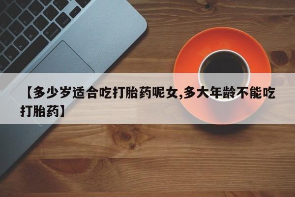 打胎药私人店微信【多少岁适合吃打胎药呢女,多大年龄不能吃打胎药】