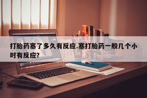 打胎药私人店微信打胎药塞了多久有反应.塞打胎药一般几个小时有反应？
