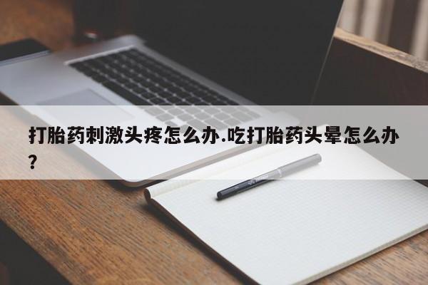 打胎药私人店微信打胎药刺激头疼怎么办.吃打胎药头晕怎么办？