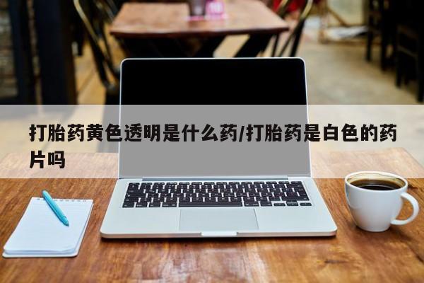 打胎药私人店微信打胎药黄色透明是什么药/打胎药是白色的药片吗
