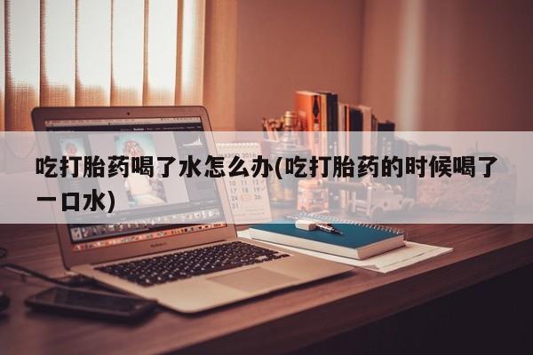 打胎药私人店微信吃打胎药喝了水怎么办(吃打胎药的时候喝了一口水)