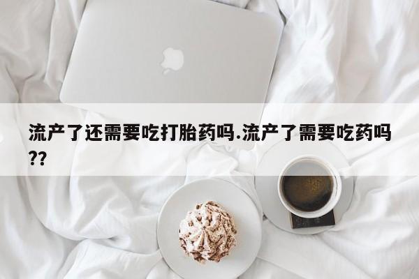 打胎药私人店微信流产了还需要吃打胎药吗.流产了需要吃药吗?？