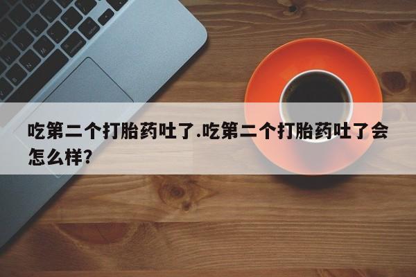 打胎药私人店微信吃第二个打胎药吐了.吃第二个打胎药吐了会怎么样？