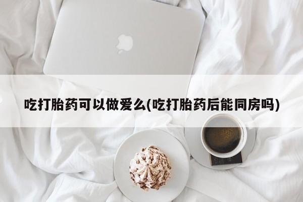 打胎药私人店微信吃打胎药可以做爱么(吃打胎药后能同房吗)