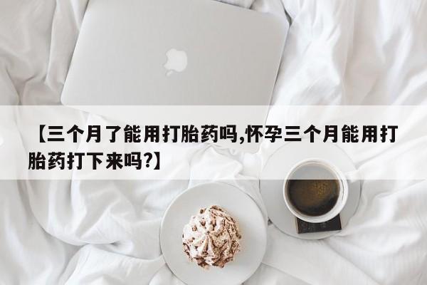 打胎药私人店微信【三个月了能用打胎药吗,怀孕三个月能用打胎药打下来吗?】