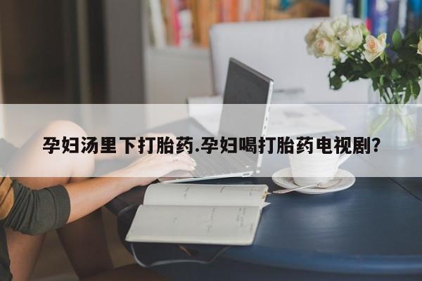 打胎药私人店微信孕妇汤里下打胎药.孕妇喝打胎药电视剧？