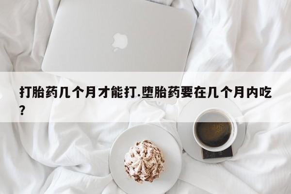 打胎药私人店微信打胎药几个月才能打.堕胎药要在几个月内吃？