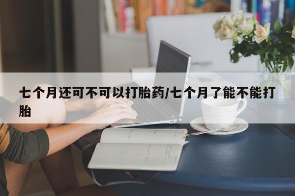 打胎药私人店微信七个月还可不可以打胎药/七个月了能不能打胎
