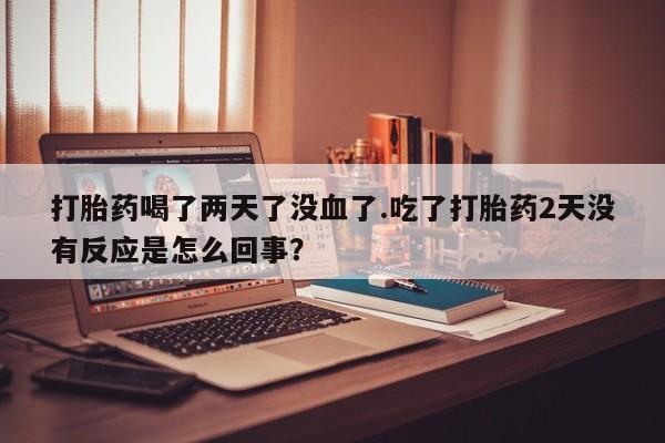 打胎药私人店微信打胎药喝了两天了没血了.吃了打胎药2天没有反应是怎么回事？