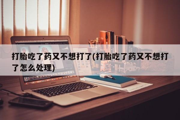 打胎药私人店微信打胎吃了药又不想打了(打胎吃了药又不想打了怎么处理)