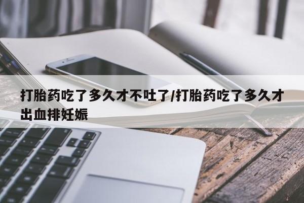 打胎药私人店微信打胎药吃了多久才不吐了/打胎药吃了多久才出血排妊娠