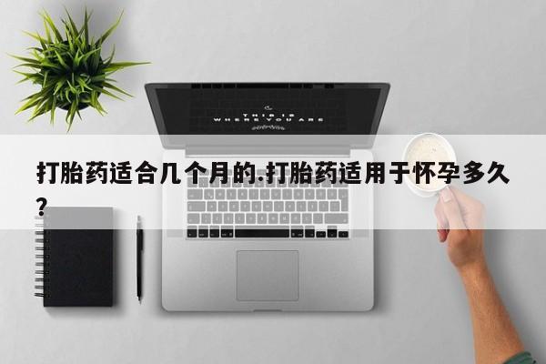 打胎药私人店微信打胎药适合几个月的.打胎药适用于怀孕多久？