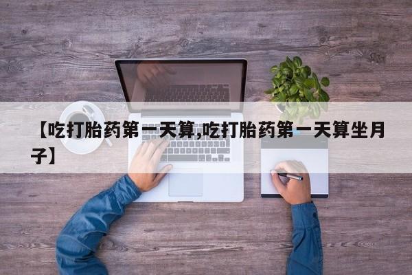 打胎药私人店微信【吃打胎药第一天算,吃打胎药第一天算坐月子】